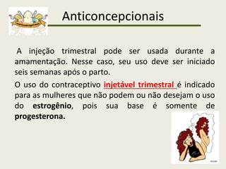 Anticoncepcionais
A injeção trimestral pode ser usada durante a
amamentação. Nesse caso, seu uso deve ser iniciado
seis semanas após o parto.
O uso do contraceptivo injetável trimestral é indicado
para as mulheres que não podem ou não desejam o uso
do estrogênio, pois sua base é somente de
progesterona.
 