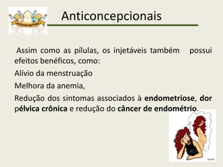 Anticoncepcionais
Assim como as pílulas, os injetáveis também possui
efeitos benéficos, como:
Alívio da menstruação
Melhora da anemia,
Redução dos sintomas associados à endometriose, dor
pélvica crônica e redução do câncer de endométrio.
 