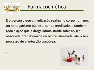 Farmacocinética
É o percurso que a medicação realiza no corpo humano,
ou no organismo que esta sendo medicado, e também
toda a ação que a droga administrada sofre ao ser
absorvida, transformada ou biotransformada até o seu
processo de eliminação corpórea.
.
 