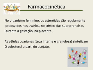 Farmacocinética
No organismo feminino, os esteróides são regulamente
produzidos nos ovários, no córtex das suprarrenais e,
Durante a gestação, na placenta.
As células ovarianas (teca interna e granulosa) sintetizam
O colesterol a parti do acetato.
 