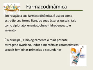 Farmacodinâmica
Em relação a sua farmacodinâmica, é usado como
estradiol ,na forma livre, ou seus ésteres ou sais, tais
como cipionato, enantato ,hexa-hidrobenzoato e
valerato.
É o principal, e biologicamente o mais potente,
estrógeno ovariano. Induz e mantém as características
sexuais femininas primarias e secundárias
 