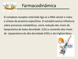 Farmacodinâmica
O complexo receptor-esteróide liga-se a DNA celular e induz
a síntese de proteína especificas. O estradiol exerce influência
sobre processos metabólicos, como redução dos níveis de
lipoproteína de baixa densidade (LDL) e aumento dos níveis
de Lipoproteína de alta densidade (HDL) e de triglicerídeos.
 