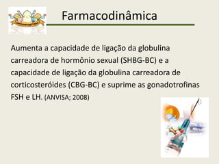 Farmacodinâmica
Aumenta a capacidade de ligação da globulina
carreadora de hormônio sexual (SHBG-BC) e a
capacidade de ligação da globulina carreadora de
corticosteróides (CBG-BC) e suprime as gonadotrofinas
FSH e LH. (ANVISA; 2008)
 