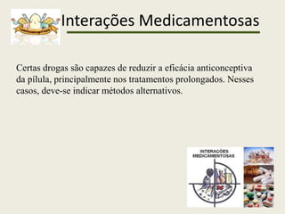 Interações Medicamentosas
Certas drogas são capazes de reduzir a eficácia anticonceptiva
da pílula, principalmente nos tratamentos prolongados. Nesses
casos, deve-se indicar métodos alternativos.
 