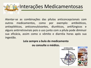 Interações Medicamentosas
Atentar-se as combinações das pílulas anticoncepcionais com
outros medicamentos, como por exemplo: antibióticos,
antiepiléticos, anticonvulsivantes, diuréticos, antifúngicos e
alguns antirretrovirais pois o uso junto com a pílula pode diminuir
sua eficácia, assim como o vômito e diarréia horas após sua
ingestão.
Leia sempre a bula do medicamento
ou consulte o médico.
 