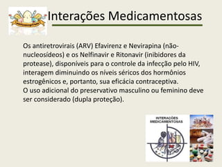 Interações Medicamentosas
Os antiretrovirais (ARV) Efavirenz e Nevirapina (não-
nucleosídeos) e os Nelfinavir e Ritonavir (inibidores da
protease), disponíveis para o controle da infecção pelo HIV,
interagem diminuindo os níveis séricos dos hormônios
estrogênicos e, portanto, sua eficácia contraceptiva.
O uso adicional do preservativo masculino ou feminino deve
ser considerado (dupla proteção).
 