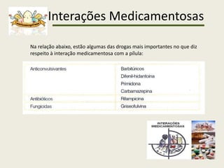 Interações Medicamentosas
Na relação abaixo, estão algumas das drogas mais importantes no que diz
respeito à interação medicamentosa com a pílula:
 