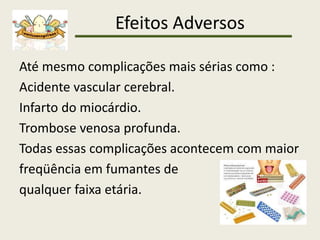 Efeitos Adversos
Até mesmo complicações mais sérias como :
Acidente vascular cerebral.
Infarto do miocárdio.
Trombose venosa profunda.
Todas essas complicações acontecem com maior
freqüência em fumantes de
qualquer faixa etária.
 