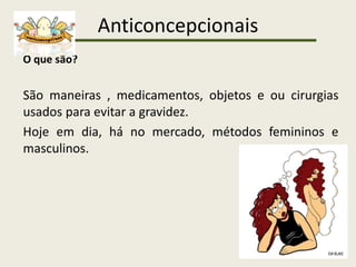 Anticoncepcionais
O que são?
São maneiras , medicamentos, objetos e ou cirurgias
usados para evitar a gravidez.
Hoje em dia, há no mercado, métodos femininos e
masculinos.
 