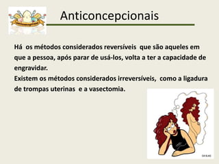 Anticoncepcionais
Há os métodos considerados reversíveis que são aqueles em
que a pessoa, após parar de usá-los, volta a ter a capacidade de
engravidar.
Existem os métodos considerados irreversíveis, como a ligadura
de trompas uterinas e a vasectomia.
 