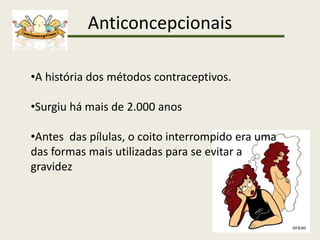 Anticoncepcionais
•A história dos métodos contraceptivos.
•Surgiu há mais de 2.000 anos
•Antes das pílulas, o coito interrompido era uma
das formas mais utilizadas para se evitar a
gravidez
 