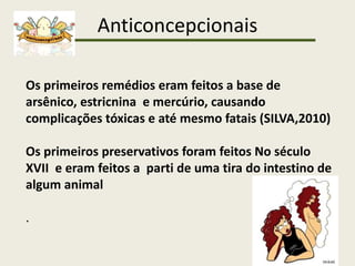 Anticoncepcionais
Os primeiros remédios eram feitos a base de
arsênico, estricnina e mercúrio, causando
complicações tóxicas e até mesmo fatais (SILVA,2010)
Os primeiros preservativos foram feitos No século
XVII e eram feitos a parti de uma tira do intestino de
algum animal
.
 