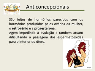 Anticoncepcionais
São feitos de hormônios parecidos com os
hormônios produzidos pelos ovários da mulher,
o estrogênio e a progesterona.
Agem impedindo a ovulação e também atuam
dificultando a passagem dos espermatozóides
para o interior do útero.
 