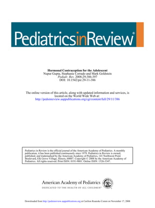 Hormonal Contraception for the Adolescent
                 Nupur Gupta, Stephanie Corrado and Mark Goldstein
                          Pediatr. Rev. 2008;29;386-397
                            DOI: 10.1542/pir.29-11-386



The online version of this article, along with updated information and services, is
                       located on the World Wide Web at:
       http://pedsinreview.aappublications.org/cgi/content/full/29/11/386




Pediatrics in Review is the official journal of the American Academy of Pediatrics. A monthly
publication, it has been published continuously since 1979. Pediatrics in Review is owned,
published, and trademarked by the American Academy of Pediatrics, 141 Northwest Point
Boulevard, Elk Grove Village, Illinois, 60007. Copyright © 2008 by the American Academy of
Pediatrics. All rights reserved. Print ISSN: 0191-9601. Online ISSN: 1526-3347.




Downloaded from http://pedsinreview.aappublications.org at Carilion Roanoke Comm on November 17, 2008
 