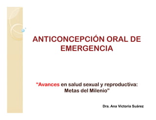 ANTICONCEPCIÓN ORAL DE
      EMERGENCIA



“Avances en salud sexual y reproductiva:
          Metas del Milenio”

                          Dra. Ana Victoria Suárez
 