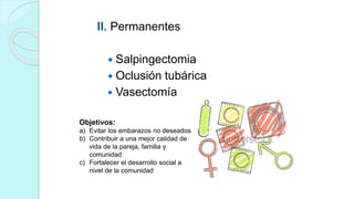 II. Permanentes
 Salpingectomia
 Oclusión tubárica
 Vasectomía
Objetivos:
a) Evitar los embarazos no deseados
b) Contribuir a una mejor calidad de
vida de la pareja, familia y
comunidad
c) Fortalecer el desarrollo social a
nivel de la comunidad
 