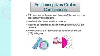 Anticonceptivos Orales
Combinados
 Píldoras que contienen dosis bajas de 2 hormonas: una
progestina y un estrógeno
 La efectividad depende de la usuaria
 Retorno de la fertilidad tras la interrupción de AOC: Sin
demora
 Protección contra infecciones de transmisión sexual
(ITS): Ninguna
 