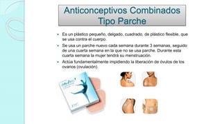 Anticonceptivos Combinados
Tipo Parche
 Es un plástico pequeño, delgado, cuadrado, de plástico flexible, que
se usa contra el cuerpo.
 Se usa un parche nuevo cada semana durante 3 semanas, seguido
de una cuarta semana en la que no se usa parche. Durante esta
cuarta semana la mujer tendrá su menstruación.
 Actúa fundamentalmente impidiendo la liberación de óvulos de los
ovarios (ovulación).
 