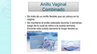 Anillo Vaginal
Combinado
 Se trata de un anillo flexible que se coloca en la
vagina.
 Se mantiene el anillo colocado durante 3 semanas,
luego de lo cual se retira a la cuarta semana.
Durante esta cuarta semana la mujer tendrá su
menstruación.
 También se llama NuvaRing.
 