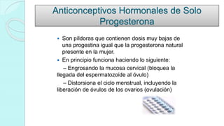 Anticonceptivos Hormonales de Solo
Progesterona
 Son píldoras que contienen dosis muy bajas de
una progestina igual que la progesterona natural
presente en la mujer.
 En principio funciona haciendo lo siguiente:
– Engrosando la mucosa cervical (bloquea la
llegada del espermatozoide al óvulo)
– Distorsiona el ciclo menstrual, incluyendo la
liberación de óvulos de los ovarios (ovulación)
 