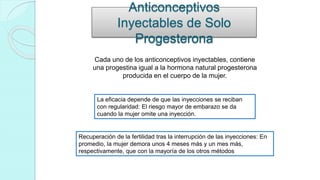 Anticonceptivos
Inyectables de Solo
Progesterona
Cada uno de los anticonceptivos inyectables, contiene
una progestina igual a la hormona natural progesterona
producida en el cuerpo de la mujer.
La eficacia depende de que las inyecciones se reciban
con regularidad: El riesgo mayor de embarazo se da
cuando la mujer omite una inyección.
Recuperación de la fertilidad tras la interrupción de las inyecciones: En
promedio, la mujer demora unos 4 meses más y un mes más,
respectivamente, que con la mayoría de los otros métodos
 