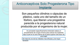 Anticonceptivos Solo Progesterona Tipo
Implante
Son pequeños cilindros o cápsulas de
plástico, cada uno del tamaño de un
fósforo, que liberan una progestina
parecida a la progesterona natural
producida por el organismo de la mujer.
Un proveedor específicamente entrenado realiza un
procedimiento de cirugía mínima para colocar los implantes
bajo la piel en la cara interna de la parte superior del brazo de
una mujer.
Se trata de uno de los métodos mas eficaces y de mayor
duración
 