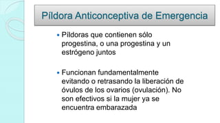 Píldora Anticonceptiva de Emergencia
 Píldoras que contienen sólo
progestina, o una progestina y un
estrógeno juntos
 Funcionan fundamentalmente
evitando o retrasando la liberación de
óvulos de los ovarios (ovulación). No
son efectivos si la mujer ya se
encuentra embarazada
 