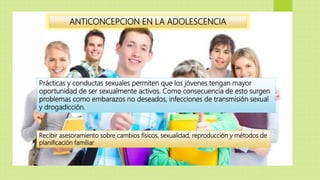 ANTICONCEPCION EN LA ADOLESCENCIA
Prácticas y conductas sexuales permiten que los jóvenes tengan mayor
oportunidad de ser sexualmente activos. Como consecuencia de esto surgen
problemas como embarazos no deseados, infecciones de transmisión sexual
y drogadicción.
Recibir asesoramiento sobre cambios físicos, sexualidad, reproducción y métodos de
planificación familiar
 