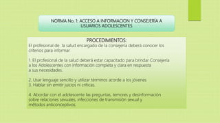 NORMA No. 1: ACCESO A INFORMACION Y CONSEJERÍA A
USUARIOS ADOLESCENTES
PROCEDIMIENTOS:
El profesional de la salud encargado de la consejería deberá conocer los
criterios para informar
1. El profesional de la salud deberá estar capacitado para brindar Consejería
a los Adolescentes con información completa y clara en respuesta
a sus necesidades.
2. Usar lenguaje sencillo y utilizar términos acorde a los jóvenes
3. Hablar sin emitir juicios ni críticas.
4. Abordar con el adolescente las preguntas, temores y desinformación
sobre relaciones sexuales, infecciones de transmisión sexual y
métodos anticonceptivos.
 
