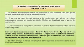 2.1 Los métodos anticonceptivos deberán ser promovidos en toda unidad de salud para que los
usuarios adolescentes los soliciten de manera espontánea.
2.2 El personal de salud brindará asesoría a los adolescentes que soliciten un método
anticonceptivo; tomando en cuenta los Criterios Médicos de Elegibilidad para el uso en los
adolescentes.
2.3 El proveedor de salud encargado de suministrar un método de anticonceptivos deberá tomar en
cuenta lo siguiente:
Frecuencia de las relaciones sexuales - Desarrollo físico y emocional - Tipo de relación de
(estable o no) - Historia de embarazos anteriores - Complicaciones en embarazos anteriores -
Actitud hacia los métodos anticonceptivos - Motivos para la utilización y no utilización -
ser descubiertos por los padres u otras personas
2.4 Se deberá entregar el método anticonceptivo idóneo siguiendo las recomendaciones que se
hacen para cada método.
NORMA No. 2: INFORMACIÓN Y ENTREGA DE MÉTODOS
ANTICONCEPTIVOS
 