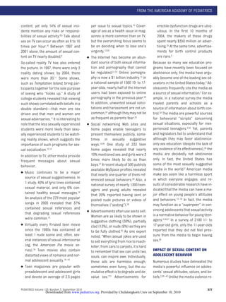 FROM THE AMERICAN ACADEMY OF PEDIATRICS


content, yet only 14% of sexual inci-               per issue to sexual topics.19 Cover-         erectile dysfunction drugs are ubiq-
dents mention any risks or responsi-                age of sex as a health issue in mag-         uitous. In the ﬁrst 10 months of
bilities of sexual activity.8,9 Talk about          azines is more common than on TV,            2004, the makers of these drugs
sex on TV can occur as often as 8 to 10             but the overarching focus seems to           spent nearly $350 million on adver-
times per hour.10 Between 1997 and                  be on deciding when to lose one’s            tising.32 At the same time, advertise-
2001 alone, the amount of sexual con-               virginity.12,20                              ments for birth control products
tent on TV nearly doubled.9                       ● The Internet has become an abun-             are rare.2
So-called reality TV has also entered               dant source of both sexual informa-       Because so many sex education pro-
the picture. In 1997, there were only 3             tion and pornography that cannot          grams have recently been focused on
reality dating shows; by 2004, there                be regulated.21,22 Online pornogra-       abstinence only, the media have argu-
were more than 30.11 Some shows,                    phy is now a $1 billion industry.12 In    ably become one of the leading sex ed-
such as Temptation Island, bring par-               a national sample of 1500 10- to 17-      ucators in the United States today.2 Ad-
ticipants together for the sole purpose             year-olds, nearly half of the Internet    olescents frequently cite the media as
of seeing who “hooks up.” A study of                users had been exposed to online          a source of sexual information.2 For ex-
college students revealed that viewing              pornography in the previous year.23       ample, in a national survey the media
such shows correlated with beliefs in a             In addition, unwanted sexual solici-      rivaled parents and schools as a
double standard—that men are sex                    tations and harassment are not un-        source of information about birth con-
driven and that men and women are                   common,24 although they may not be        trol.33 The media are powerful sources
sexual adversaries.11 It is interesting to          as frequent as parents fear.25            for behavioral “scripts” concerning
note that the less sexually experienced           ● Social networking Web sites and           sexual situations, especially for inex-
students were more likely than sexu-                home pages enable teenagers to            perienced teenagers.2,34 Yet, parents
ally experienced students to be watch-              present themselves publicly, some-        and legislators fail to understand that
ing reality shows, which suggests the               times in sexually suggestive              although they may favor abstinence-
importance of such programs for sex-                ways.12,26 One study of 233 teen          only sex education (despite the lack of
ual socialization.12,13                             home pages revealed that nearly           any evidence of its effectiveness),35 the
In addition to TV, other media provide              10% mentioned sex, and girls were 3       media are decidedly not abstinence
frequent messages about sexual                      times more likely to do so than           only. In fact, the United States has
behavior.                                           boys.27 A recent study of 500 publicly    some of the most sexually suggestive
                                                    available MySpace proﬁles revealed        media in the world.2 American media
● Music continues to be a major
                                                    that nearly one-quarter of them ref-      make sex seem like a harmless sport
   source of sexual suggestiveness. In                                                        in which everyone engages, and re-
                                                    erenced sexual behaviors.28 Also, a
   1 study, 40% of lyric lines contained                                                      sults of considerable research have in-
                                                    national survey of nearly 1300 teen-
   sexual material, and only 6% con-                                                          dicated that the media can have a ma-
                                                    agers and young adults revealed
   tained healthy sexual messages.14                                                          jor effect on young people’s attitudes
                                                    that 20% reported having sent or
   An analysis of the 279 most popular              posted nude pictures or videos of         and behaviors.12–18 In fact, the media
   songs in 2005 revealed that 37%                  themselves (“sexting”).29                 may function as a “superpeer” in con-
   contained sexual references and                                                            vincing adolescents that sexual activity
                                                  ● Advertisements often use sex to sell.
   that degrading sexual references                                                           is a normative behavior for young teen-
                                                    Women are as likely to be shown in
   were common.15                                                                             agers.2,36,37 In a survey of 2100 11- to
                                                    suggestive clothing (30%), partially
● Virtually every R-rated teen movie                clad (13%), or nude (6%) as they are      17-year-old girls, only the 11-year-olds
   since the 1980s has contained at                 to be fully clothed.30 As one expert      reported that they did not feel pres-
   least 1 nude scene and, often, sev-              noted, “When sexual jokes are used        sure from the media to begin having
   eral instances of sexual intercourse             to sell everything from rice to roach-    sex.38
   (eg, the American Pie movie se-                  killer, from cars to carpets, it’s hard
   ries).16 Teen movies also contain                to remember that sex can unite two        IMPACT OF SEXUAL CONTENT ON
   distorted views of romance and nor-              souls, can inspire awe. Individually,     ADOLESCENT BEHAVIOR
   mal adolescent sexuality.16–18                   these ads are harmless enough,            Numerous studies have delineated the
● Teen magazines are popular with                   sometimes even funny, but the cu-         media’s powerful inﬂuence on adoles-
   preadolescent and adolescent girls               mulative effect is to degrade and de-     cents’ sexual attitudes, values, and be-
   and devote an average of 2.5 pages               value sex.”31 Advertisements for          liefs.2,39– 42 Unlike the media violence re-


PEDIATRICS Volume 126, Number 3, September 2010                                                                                       577
                  Downloaded from www.pediatrics.org. Provided by Chulalongkorn Univ on September 10, 2010
 
