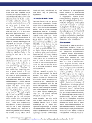 search literature, in which some 2000            rather than later,63 and sexually ex-       that adolescents do not always listen
studies exist, there have been only a            plicit media may be particularly            to their elders.2 In 2007, both CBS and
handful of studies on the effects of sex-        important.41,64                             FOX refused a condom advertisement
ual content on actual behavior. At least                                                     as “inappropriate” because it men-
a dozen correlational studies have ex-           CONTRACEPTIVE ADVERTISING                   tioned preventing pregnancy rather
amined the relationship between the              The United States is the only Western       than preventing HIV/AIDS.78 Advertise-
amount of sexual content viewed on TV            nation that still subscribes to the dan-    ments for emergency contraception
and early onset of sexual inter-                 gerous myth that giving teenagers ac-       are virtually nonexistent on American
course.43–53 The most recent studies             cess to birth control—and media rep-        TV, despite the fact that every year,
have revealed that (1) listening to sex-         resent a form of access—will make           American women have 3 million un-
ually degrading lyrics is associated             them sexually active at a younger age.      planned pregnancies, which lead to 1.3
with earlier sexual intercourse,40,53 (2)        Other countries advertise birth control     million abortions. Advertising for
black female teenagers’ exposure to              products widely and have a much             emergency contraceptives could be an
rap music videos or X-rated movies is            lower rate of teen pregnancy.12,16 Al-      important way to reduce the number
associated with the likelihood of multi-         though the teen birth rate had been         of abortions in the United States.79
ple sexual partners or testing positive          declining in the United States up until     POSITIVE IMPACT
for an STI,49 (3) teenagers whose par-           2005–2006, it has declined just as
ents control their TV-viewing habits             much or more in other countries. A re-      The media can be powerful vehicles for
are less sexually experienced,51,52 and          cent study revealed that 86% of the re-     sexual health education. Socially re-
(4) exposure to sexual content in the            cent decline in teen pregnancies could      sponsible messages can be embedded
media is a signiﬁcant factor in the              be attributed to increased contracep-       into mainstream programming—
intention to have sex in the near                tive use, and only 14% was attributable     a practice dubbed “entertainment-
future.52–54                                     to increased abstinence.65 The recent       education” or “edutainment.”39 Collab-
                                                 3% increase in teen births could be a       orative efforts between the Kaiser
Nine longitudinal studies have given
                                                 “blip,” or it could be attributable to an   Family Foundation and the producers
potential answers to the question of                                                         of the hit TV show ER resulted in suc-
whether sexy media contribute to                 increase in abstinence-only sex edu-
                                                 cation and the concomitant reduc-           cessful story lines about the risks of
early sexual activity, and the answer                                                        human papillomavirus and the useful-
seems to be “yes.”41,55– 62 Results of 7 of      tion in accurate information about
                                                                                             ness of emergency contraception.80 In
these studies have shown that expo-              contraception.66– 68
                                                                                             2002, Friends aired an episode about
sure to sexual content in TV and                 Eight peer-reviewed, controlled clini-      condoms, and 27% of a national sam-
other media in early adolescence—                cal trials have revealed that giving        ple of teenagers saw the program;
particularly for white teenagers— can            teenagers freer access to condoms           many of them reported that they talked
as much as double the risk of early              does not increase their sexual activity     about condom effectiveness with an
sexual intercourse. Adolescents whose            or encourage virginal teenagers to be-      adult as a direct result of the episode.81
parents limit their TV-viewing are less          gin having sex, but it does increase the    In 2008, a study showed that viewers of
likely to engage in early sex.58 Younger         use of condoms among those who are          a Gray’s Anatomy episode learned that
children who have viewed adult-                  already sexually active.69–76 Advertising   HIV-positive women could still have
oriented TV shows and movies are                 condoms, birth control pills, and emer-     HIV-negative infants.82 The Soap Opera
more likely to begin having sexual in-           gency contraception on TV and radio         Summit in Hollywood and international
tercourse earlier.61 The study samples           could further decrease the teen preg-       efforts to embed story lines into popu-
together total nearly 10 000 teenagers           nancy rate. Yet, several networks           lar soap operas are other examples of
nationwide, and the most ambitious               refuse such advertisements.77,78            prosocial efforts. The media giant Via-
studies included other media such as             Telling teenagers, “Wait until you’re       com and the Kaiser Family Foundation
movies, music, and magazines.57 In ad-           older to begin having sex, but if you       have launched an ambitious project to
dition, a recent study revealed that             can’t wait, use birth control” is a dou-    produce $120 million worth of public
early exposure to sexual content dou-            ble message. But, it is a double mes-       service announcements and print ad-
bled the risk of teen pregnancy.60               sage that every teenager in America         vertisements concerning HIV/AIDS and
Clearly, the media play a major role in          can understand and beneﬁt from, and         to encourage Viacom producers to in-
determining whether certain teenag-              it is consistent with normal adolescent     clude story lines in their TV shows that
ers become sexually active earlier               psychology, because it acknowledges         will raise AIDS awareness.83 Such ef-


578    FROM THE AMERICAN ACADEMY OF PEDIATRICS
                      Downloaded from www.pediatrics.org. Provided by Chulalongkorn Univ on September 10, 2010
 