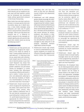 FROM THE AMERICAN ACADEMY OF PEDIATRICS


forts demonstrate that the entertain-                 networking sites and how they                              basic principles of media literacy
ment industry can be receptive to out-                work so that they can effectively                          into their sex education pro-
side input and that healthier content                 counsel children and adolescents                           grams. Studies have shown that
can be introduced into mainstream                     about them.89                                              effective media literacy programs
media without government pressure                 3. Pediatricians and child advocacy                            can be protective against un-
or the threat of censorship.                         groups should encourage the enter-                          healthy media effects.90,91 Federal
Mass media have also been used pro-                  tainment industry to produce more                           money should be spent on com-
actively to increase parent-child com-               programming that contains respon-                           prehensive sex education pro-
munication about sex. In North Caro-                 sible sexual content and that focuses                       grams but not on abstinence-only
lina, a mass media campaign using                    on the interpersonal relationship in                        programs, which have been found
billboards and radio and TV public                   which sexual activity takes place (Ta-                      to be ineffective.35,65– 68,92–94
service announcements delivered the                  ble 1). One way to do this would be to                   5. Pediatricians should urge the
message, “Talk to your kids about sex.               hold annual seminars for writers,                           broadcast industry to air advertise-
Everyone else is.” In follow-up re-                  producers, and directors in Holly-                          ments for birth control products.
search, exposure to the message cor-                 wood, perhaps in cooperation with                           The federal government also needs
related signiﬁcantly with parents talk-              other groups. Similarly, Madison Ave-                       to encourage the advertising of
ing to their children about sex during               nue and advertisers need to be en-                          birth control, especially emergency
the following month.84                               couraged to stop using sex to sell                          contraceptives.
                                                     products. Educational seminars
                                                     might help to achieve this goal.                         6. Pediatricians should urge the
RECOMMENDATIONS
                                                                                                                 broadcast industry to limit adver-
1. Pediatricians can help parents and             4. Pediatricians should urge schools
                                                                                                                 tisements for erectile dysfunction
   teenagers to recognize the impor-                 to insist on comprehensive sex ed-
                                                                                                                 drugs until after 10 PM.
   tance of the media by asking at                   ucation programs (to counter the
   least 2 media-related questions at                inﬂuence of sexually suggestive and                      7. Pediatricians should urge the
   each well visit77: (1) How much time              explicit media) that incorporate                            broadcast media to include healthy
   do you spend daily with entertain-                                                                            messages about sex and sexuality
   ment media? and (2) Is there a TV                                                                             in their programming, especially in
   set or Internet access in your bed-            TABLE 1 Guide to Responsible Sexual Content                    media that children and early teen-
                                                              in TV, Films, and Music: Some                      agers use most frequently.95
   room? Research has shown that                              Suggestions for the Presentation of
   bedroom TVs are associated with                            Responsible Sexual Content                      8. Pediatricians, the broadcast indus-
   greater substance use and sexual               Recognize sex as a healthy and natural part of                 try, the federal government, and pri-
   activity by teenagers.85 A recent                life.
                                                                                                                 vate foundations should support fur-
                                                  Parent and child conversations about sex are
   study revealed that ofﬁce-based                  important and healthy and should be                          ther research into the impact of
   counseling is effective and could re-            encouraged.                                                  sexual content in the media on chil-
   sult in nearly 1 million more chil-            Demonstrate that not only the young, unmarried,                dren’s and adolescents’ knowledge
                                                    and beautiful have sexual relationships.
   dren and adolescents adhering to                                                                              and behavior.96 A national task force
                                                  Not all affection and touching must culminate in
   the American Academy of Pediat-                  sexual intercourse.                                          on children, adolescents, and the me-
   rics recommendation to limit me-               Portray couples having sexual relationships with               dia should be convened by child advo-
   dia time to less than 2 hours/day.86             feelings of affection, love, and respect for one
                                                    another.                                                     cacy groups in conjunction with the
2. Pediatricians should counsel par-              Consequences of unprotected sex should be                      Centers for Disease Control and Pre-
   ents to recognize the importance of              discussed or shown.                                          vention and/or the National Institutes
                                                  Miscarriage should not be used as a dramatic
   the media, exert control over their              convenience for resolving an unwanted                        of Health to study the issue of chil-
   children’s media choices, keep                   pregnancy.                                                   dren, adolescents, and media, devise
   their children’s bedrooms free of              Use of contraceptives should be indicated as a                 new research, locate funding
                                                    normal part of a sexual relationship.
   TVs and Internet connections, and              Avoid associating violence with sex or love.                   sources, and make recommenda-
   avoid letting their children see PG-           Rape should be depicted as a crime of violence,                tions to Congress, the broadcast in-
   13– and R-rated movies that are in-              not one of passion.                                          dustry, and the American people.
                                                  The ability to say “no” should be recognized and
   appropriate for them.61,87,88 Pedia-             respected.
   tricians and parents also need to be           Modiﬁed from Haffner DW, Kelly M. Adolescent sexuality in   LEAD AUTHOR
   aware of the importance of social              the media. SIECUS Rep. March/April, 1987:9 –12.             Victor C. Strasburger, MD


PEDIATRICS Volume 126, Number 3, September 2010                                                                                                    579
                  Downloaded from www.pediatrics.org. Provided by Chulalongkorn Univ on September 10, 2010
 