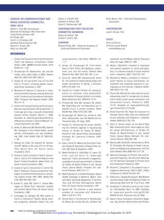 COUNCIL ON COMMUNICATIONS AND                        Gwenn S. O’Keeffe, MD                                   Brian Wilcox, PhD – American Psychological
MEDIA EXECUTIVE COMMITTEE,                           Kathleen G. Nelson, MD                                    Association
                                                     Victor C. Strasburger, MD
2009 –2010
Gilbert L. Fuld, MD, Chairperson                     CONTRIBUTING PAST EXECUTIVE                             CONTRIBUTOR
Deborah Ann Mulligan, MD, Chair-elect                COMMITTEE MEMBERS                                       Jane D. Brown, PhD
Tanya Remer Altmann, MD                              Regina M. Milteer, MD
Ari Brown, MD                                        Donald L. Shifrin, MD
Dimitri A. Christakis, MD                                                                                    STAFF
Kathleen Clarke-Pearson, MD                          LIAISONS                                                Gina Ley Steiner
Benard P. Dreyer, MD                                 Michael Brody, MD – American Academy of                 Veronica Laude Noland
Holly Lee Falik, MD                                    Child and Adolescent Psychiatry                          vnoland@aap.org

REFERENCES
 1. Centers for Disease Control and Prevention.            sexual behaviors. Sex Roles. 2006;54(1–2):              olescents, and the Media. 2nd ed. Thousand
    Youth risk behavior surveillance: United               1–17                                                    Oaks, CA: Sage; 2009:471– 498
    States, 2009. MMWR Surveill Summ. 2010;          12.   Brown JD, Strasburger VC. From Calvin             23.   Wolak J, Mitchell K, Finkelhor D. Unwanted
    59(SS–5):1–148                                         Klein to Paris Hilton and MySpace: adoles-              and wanted exposure to online pornogra-
 2. Strasburger VC. Adolescents, sex, and the              cents, sex, and the media. Adolesc Med                  phy in a national sample of youth Internet
    media: oooo, baby, baby—a Q&A. Adolesc                 State Art Rev. 2007;18(3):484 –507, vi–vii              users. Pediatrics. 2007;119(2):247–257
    Med Clin. 2005;16(2):269 –288, vii               13.   Ferris AL, Smith SW, Greenberg BS, Smith          24.   Mitchell KJ, Wolak J, Finkelhor D. Trends in
 3. Stobbe M. US teen births rise for the ﬁrst             SL. The content of reality dating shows and             youth reports of sexual solicitations, ha-
    time in 15 years, renewing debate. Associ-             viewer perceptions of dating. J Commun.                 rassment and unwanted exposure to por-
    ated Press. December 5, 2007                           2007;57(3):490 –510                                     nography on the Internet. J Adolesc Health.
 4. Weinstock H, Berman S, Cates W, Jr. Sexu-        14.   Pardun CJ, L’Engle K, Brown JD. Linking ex-             2007;40(2):116 –126
    ally transmitted diseases among American               posure to outcomes: early adolescents’            25.   Ybarra ML, Mitchell KJ. How risky are social
    youth: incidence and prevalence estimates,             consumption of sexual content in six media.             networking sites? A comparison of places
    2000. Perspect Sex Reprod Health. 2004;                Mass Communic Soc. 2005;8(2):75–91                      online where youth sexual solicitation and
    36(1):6 –10                                      15.   Primack BA, Gold MA, Schwarz EB, Dalton                 harassment occurs. Pediatrics. 2008;
 5. Centers for Disease Control and Prevention.            MA. Degrading and non-degrading sex in                  121(2). Available at: www.pediatrics.org/
    National representative CDC study ﬁnds 1 in            popular music: a content analysis. Public               cgi/content/full/121/2/e350
    4 teenage girls has a sexually transmitted             Health Rep. 2008;123(5):593– 600                  26.   Braun-Courville DK, Rojas M. Exposure to
    disease [press release]. March 11, 2008.         16.   Strasburger VC, Wilson BJ, Jordan A. Chil-              sexually explicit Web sites and adolescent
    Available at: www.cdc.gov/stdconference/               dren, Adolescents, and the Media 2nd ed.                sexual attitudes and behaviors. J Adolesc
    2008/press/release-11march2008.pdf. Ac-                Thousand Oaks, CA: Sage; 2009                           Health. 2009;45(2):156 –162
    cessed September 23, 2009                        17.   Pardun CJ. Romancing the script: identify-        27.   Stern S. Sexual selves on the World Wide
 6. Abma JC, Martinez GM, Mosher WD, Dawson                ing the romantic agenda in top-grossing                 Web: adolescent girls’ home pages as sites
    BS. Teenagers in the United States: sexual             movies. In: Brown JD, Steele JR, Walsh-                 for sexual self-expression. In: Brown JD,
    activity, contraceptive use, and childbear-            Childers K, eds. Sexual Teens, Sexual Media.            Steele JR, Walsh-Childers K, eds. Sexual
    ing, 2002. Vital Health Stat 23. 2004;(24):            Hillsdale, NJ: Lawrence Erlbaum; 2002:                  Teens, Sexual Media. Mahwah, NJ: Law-
    1– 48                                                  211–225                                                 rence Erlbaum; 2002:265–286
 7. Rideout VJ, Foehr UG, Roberts DF. Genera-        18.   Kelly J, Smith SL. Where the Girls Aren’t: Gen-   28.   Moreno MA, Parks MR, Zimmerman FJ, Brito
    tion M2: Media in the Lives of 8- to 18-Year-          der Disparity Saturates G-Rated Films. Du-              TE, Christakis DA. Display of health risk be-
    Olds. Menlo Park, CA: Kaiser Family                    luth, MN: Dads & Daughters; 2006                        havior on MySpace by adolescents. Arch Pe-
    Foundation; 2010                                 19.   Walsh-Childers K, Gotthoffer A, Lepre CR.               diatr Adolesc Med. 2009;163(1):27–34
 8. Kunkel D, Eyal K, Finnerty K, Biely E, Donner-         From “just the facts” to “downright               29.   National Campaign to Prevent Teen and Un-
    stein E. Sex on TV 4: A Biennial Report to the         salacious:” teens’ and women’s magazines’               planned Pregnancy. Sex and Tech. Washing-
    Kaiser Family Foundation. Menlo Park, CA:              coverage of sex and sexual health. In: Brown            ton, DC: National Campaign to Prevent Teen
    Kaiser Family Foundation; 2005                         JD, Steele JR, Walsh-Childers K, eds. Sexual            and Unplanned Pregnancy; 2008
 9. Kunkel D, Eyal K, Donnerstein E, Farrar KM,            Teens, Sexual Media. Hillsdale, NJ: Law-          30.   Reichert T, Carpenter C. An update on sex in
    Biely E, Rideout V. Sexual socialization mes-          rence Erlbaum; 2002:153–171                             magazine advertising: 1983 to 2003. J Mass
    sages on entertainment television: compar-       20.   Walsh-Childers K. A Content Analysis: Sexual            Communic Q. 2004;81(4):823– 837
    ing content trends 1997–2002. Media Psy-               Health Coverage in Women’s, Men’s, Teen           31.   Kilbourne J. Deadly Persuasion: Why Women
    chol. 2007;9(3):595– 622                               and Other Specialty Magazines: A Current-               and Girls Must Fight the Addictive Power of
10. Kunkel D, Cope KM, Colvin C. Sexual Mes-               Year and Ten-Year Retrospective. Menlo                  Advertising. New York, NY: Free Press; 1999
    sages on Family Hour Television: Content               Park, CA: Kaiser Family Foundation; 1997          32.   Snowbeck C. FDA tells Levitra to cool it with
    and Context. Menlo Park, CA: Kaiser Family       21.   Spitzer AR. The Internet: a new medical                 ad. Post-Gazette. April 19, 2005. Available
    Foundation; 1996                                       problem or invaluable ally? Pediatrics.                 at: www.post-gazette.com/pg/05109/
11. Zurbriggen EL, Morgan EM. Who wants to                 2004;114(3):817– 819                                    490334-28.stm. Accessed July 20, 2005
    marry a millionaire? Reality dating televi-      22.   Donnerstein E. The Internet. In: Strasburger      33.   Kaiser Family Foundation; Seventeen Maga-
    sion programs, attitudes toward sex, and               VC, Wilson BJ, Jordan AB, eds. Children, Ad-            zine. Sex Smarts: Birth Control and Protec-


580     FROM THE AMERICAN ACADEMY OF PEDIATRICS
                          Downloaded from www.pediatrics.org. Provided by Chulalongkorn Univ on September 10, 2010
 