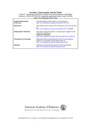 Sexuality, Contraception, and the Media
       Victor C. Strasburger and The Council on Communications and Media
      Pediatrics 2010;126;576-582; originally published online Aug 30, 2010;
                           DOI: 10.1542/peds.2010-1544
Updated Information                including high-resolution figures, can be found at:
& Services                         http://www.pediatrics.org/cgi/content/full/126/3/576
References                         This article cites 61 articles, 20 of which you can access for free
                                   at:
                                   http://www.pediatrics.org/cgi/content/full/126/3/576#BIBL
Subspecialty Collections           This article, along with others on similar topics, appears in the
                                   following collection(s):
                                   Adolescent Medicine
                                   http://www.pediatrics.org/cgi/collection/adolescent_medicine
Permissions & Licensing            Information about reproducing this article in parts (figures,
                                   tables) or in its entirety can be found online at:
                                   http://www.pediatrics.org/misc/Permissions.shtml
Reprints                           Information about ordering reprints can be found online:
                                   http://www.pediatrics.org/misc/reprints.shtml




      Downloaded from www.pediatrics.org. Provided by Chulalongkorn Univ on September 10, 2010
 