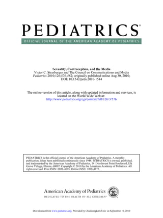 Sexuality, Contraception, and the Media
      Victor C. Strasburger and The Council on Communications and Media
     Pediatrics 2010;126;576-582; originally published online Aug 30, 2010;
                          DOI: 10.1542/peds.2010-1544


The online version of this article, along with updated information and services, is
                       located on the World Wide Web at:
              http://www.pediatrics.org/cgi/content/full/126/3/576




PEDIATRICS is the official journal of the American Academy of Pediatrics. A monthly
publication, it has been published continuously since 1948. PEDIATRICS is owned, published,
and trademarked by the American Academy of Pediatrics, 141 Northwest Point Boulevard, Elk
Grove Village, Illinois, 60007. Copyright © 2010 by the American Academy of Pediatrics. All
rights reserved. Print ISSN: 0031-4005. Online ISSN: 1098-4275.




     Downloaded from www.pediatrics.org. Provided by Chulalongkorn Univ on September 10, 2010
 