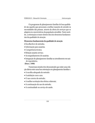 FEBRASGO - Manual de Orientação Anticoncepção
10
Os programas de planejamento familiar de boa qualida-
de são aqueles que procuram a melhor maneira de atender às
necessidades das pessoas, através da oferta de serviços que se
adaptem às características da população atendida. Neste senti-
do, a orientação se insere dentro dos seis elementos fundamen-
tais da qualidade de atenção:
Elementos fundamentais da qualidade de atenção
• Escolha livre de métodos.
• Informação para usuárias.
• Competência técnica.
• Relação usuária-serviço.
• Acompanhamento de usuárias.
• Integração do planejamento familiar ao atendimento em saú-
de reprodutiva.
(Bruce, 1990)
Numerososestudostêmdemonstradoqueexisteumarela-
ção direta entre uma boa orientação em planejamento familiar e:
• A escolha adequada do método:
• A satisfação com o uso;
• O uso correto do método;
• A melhor aceitação dos efeitos colaterais;
• A continuação do uso do método;
• A continuidade no serviço de saúde.
 