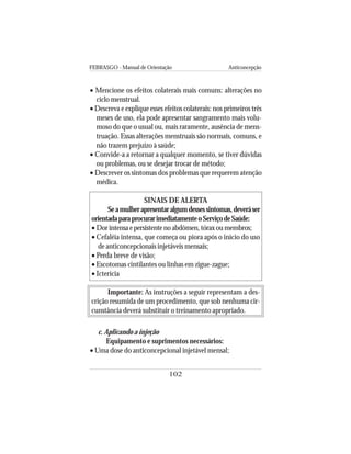 FEBRASGO - Manual de Orientação Anticoncepção
102
• Mencione os efeitos colaterais mais comuns: alterações no
ciclo menstrual.
• Descreva e explique esses efeitos colaterais: nos primeiros três
meses de uso, ela pode apresentar sangramento mais volu-
moso do que o usual ou, mais raramente, ausência de mens-
truação. Essas alterações menstruais são normais, comuns, e
não trazem prejuízo à saúde;
• Convide-a a retornar a qualquer momento, se tiver dúvidas
ou problemas, ou se desejar trocar de método;
• Descrever os sintomas dos problemas que requerem atenção
médica.
SINAIS DE ALERTA
Seamulherapresentaralgumdessessintomas,deveráser
orientadaparaprocurarimediatamenteoServiçodeSaúde:
• Dorintensaepersistentenoabdômen,tóraxoumembros;
• Cefaléia intensa, que começa ou piora após o início do uso
de anticoncepcionais injetáveis mensais;
• Perda breve de visão;
• Escotomas cintilantes ou linhas em zigue-zague;
• Icterícia
Importante: As instruções a seguir representam a des-
crição resumida de um procedimento, que sob nenhuma cir-
cunstância deverá substituir o treinamento apropriado.
c. Aplicando a injeção
Equipamento e suprimentos necessários:
• Uma dose do anticoncepcional injetável mensal;
 