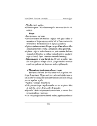 FEBRASGO - Manual de Orientação Anticoncepção
103
• Algodão e anti-séptico;
• Uma seringa de 2 a 5 ml e uma agulha intramuscular 21-23,
estéreis.
Etapas
• Lave as mãos e use luvas;
• Lave o local onde será aplicada a injeção com água e sabão, se
necessário, e limpe com um anti-séptico. Faça movimentos
circulares de dentro (do local da injeção) para fora;
• Agiteaampolasuavemente.Limpeatampadeborrachadovidro
comumanti-sépticoeenchaaseringacomadoseapropriada.
• Aplique a injeção profundamente, na parte superior do braço
(músculo deltóide) ou na nádega (músculo glúteo, quadrante
superior lateral). Injete e esvazie o conteúdo da seringa;
• Não massageie o local da injeção. Oriente a mulher para
não massagear ou esfregar o local, porque isso fará com que
o anticoncepcional seja absorvido muito rapidamente.
d. Manuseio adequado das agulhas e seringas
Preferencialmente, deverão ser utilizadas agulhas e se-
ringas descartáveis. Alguns anticoncepcionais injetáveis men-
sais são fornecidos pelo fabricante em estojos com seringa
pré-carregada e agulha.
• Agulhas e seringas descartáveis
• Coloque as seringas e agulhas usadas em um recipiente feito
de material à prova de acidentes de punção;
• Quando 3/4 do recipiente estiverem cheios, o mesmo deve
ser queimado ou enterrado;
• Não coloque agulhas descartáveis no lixo; agulhas usadas não
 