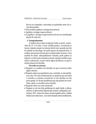 FEBRASGO - Manual de Orientação Anticoncepção
104
devem ser tampadas, entortadas ou quebradas antes de se-
rem descartadas;
• Não reutilize agulhas e seringas descartáveis;
• Agulhas e seringas reaproveitáveis;
• As agulhas e seringas reaproveitáveis devem ser esterilizadas
depois de cada uso.
5. Acompanhamento
A mulher deve tomar as injeções todos os meses, a inter-
valos de 27 a 33 dias. Como medida prática, recomenda-se
tomar a injeção sempre no mesmo dia do mês; quando esse dia
for sábado ou domingo, ela pode esperar até segunda feira. A
mulher não precisa retornar para consulta todos os meses. Uma
auxiliar de saúde, adequadamente treinada, pode aplicar as
injeções e referir para consulta somente aquelas mulheres que
assim o solicitarem, ou por referir algum problema, ou para o
esclarecimento de dúvidas.
Em todos os retornos:
• Pergunte se a mulher tem dúvidas ou quer conversar sobre
algum assunto;
• Pergunte sobre sua experiência com o método, se está satisfei-
ta ou não. Dê a ela as informações ou ajuda de que necessita
e convide-a a retornar novamente se tem dúvidas ou está
preocupada. Se ela tem problemas que não podem ser resol-
vidos, ajude-a a escolher outro método;
• Pergunte sobre seu ciclo menstrual;
• Pergunte se ela tem tido problemas de saúde desde o último
retorno: se desenvolveu hipertensão arterial, cardiopatia coro-
nariana,AVC,câncerdemama,doençahepáticaativa,cefaléia
intensacomvisãoturva, ouseestátomandoanticonvulsivantes,
 