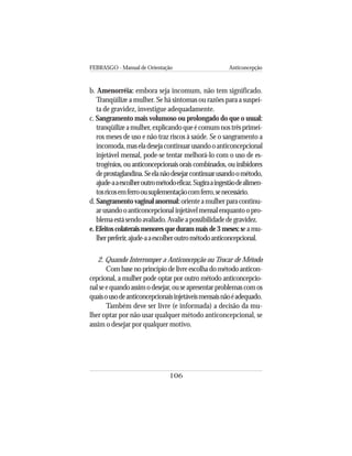 FEBRASGO - Manual de Orientação Anticoncepção
106
b. Amenorréia: embora seja incomum, não tem significado.
Tranqüilize a mulher. Se há sintomas ou razões para a suspei-
ta de gravidez, investigue adequadamente.
c. Sangramento mais volumoso ou prolongado do que o usual:
tranqüilizeamulher,explicandoqueécomumnostrêsprimei-
ros meses de uso e não traz riscos à saúde. Se o sangramento a
incomoda,maseladesejacontinuarusandooanticoncepcional
injetável mensal, pode-se tentar melhorá-lo com o uso de es-
trogênios, ou anticoncepcionais orais combinados, ou inibidores
deprostaglandina.Seelanãodesejarcontinuarusandoométodo,
ajude-aaescolheroutrométodoeficaz.Sugiraaingestãodealimen-
tosricosemferroousuplementaçãocomferro,senecessário.
d.Sangramentovaginalanormal:orienteamulherparacontinu-
arusandooanticoncepcionalinjetávelmensalenquantoopro-
blemaestásendoavaliado.Avalieapossibilidadedegravidez.
e.Efeitoscolateraismenoresquedurammaisde3meses:seamu-
lherpreferir,ajude-aaescolheroutrométodoanticoncepcional.
2. Quando Interromper a Anticoncepção ou Trocar de Método
Com base no princípio de livre escolha do método anticon-
cepcional, a mulher pode optar por outro método anticoncepcio-
nalseequandoassimodesejar,ouseapresentarproblemascomos
quaisousodeanticoncepcionaisinjetáveismensaisnãoéadequado.
Também deve ser livre (e informada) a decisão da mu-
lher optar por não usar qualquer método anticoncepcional, se
assim o desejar por qualquer motivo.
 