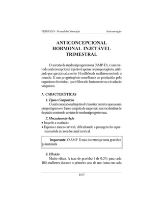 FEBRASGO - Manual de Orientação Anticoncepção
107
ANTICONCEPCIONAL
HORMONAL INJETÁVEL
TRIMESTRAL
O acetato de medroxiprogesterona (AMP-D), é um mé-
todo anticoncepcional injetável apenas de progestogênio, utili-
zado por aproximadamente 14 milhões de mulheres em todo o
mundo. É um progestogênio semelhante ao produzido pelo
organismo feminino, que é liberado lentamente na circulação
sanguínea.
A. CARACTERÍSTICAS
1.Tipos e Composição
Oanticoncepcionalinjetáveltrimestralcontémapenasum
progestógeno em frasco-ampola de suspensão microcristalina de
depósito contendo acetato de medroxiprogesterona.
2. Mecanismo de Ação
• Impede a ovulação;
• Espessa o muco cervical, dificultando a passagem do esper-
matozóide através do canal cervical.
Importante: O AMP-D não interrompe uma gravidez
já instalada.
3. Eficácia
Muito eficaz. A taxa de gravidez é de 0,3% para cada
100 mulheres durante o primeiro ano de uso (uma em cada
 