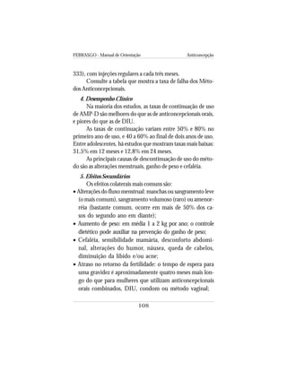 FEBRASGO - Manual de Orientação Anticoncepção
108
333), com injeções regulares a cada três meses.
Consulte a tabela que mostra a taxa de falha dos Méto-
dos Anticoncepcionais.
4. Desempenho Clínico
Na maioria dos estudos, as taxas de continuação de uso
de AMP-D são melhores do que as de anticoncepcionais orais,
e piores do que as de DIU.
As taxas de continuação variam entre 50% e 80% no
primeiro ano de uso, e 40 a 60% ao final de dois anos de uso.
Entre adolescentes, há estudos que mostram taxas mais baixas:
31,5% em 12 meses e 12,8% em 24 meses.
As principais causas de descontinuação de uso do méto-
do são as alterações menstruais, ganho de peso e cefaléia.
5. Efeitos Secundários
Os efeitos colaterais mais comuns são:
• Alterações do fluxo menstrual: manchas ou sangramento leve
(o mais comum), sangramento volumoso (raro) ou amenor-
réia (bastante comum, ocorre em mais de 50% dos ca-
sos do segundo ano em diante);
• Aumento de peso: em média 1 a 2 kg por ano; o controle
dietético pode auxiliar na prevenção do ganho de peso;
• Cefaléia, sensibilidade mamária, desconforto abdomi-
nal, alterações do humor, náusea, queda de cabelos,
diminuição da libido e/ou acne;
• Atraso no retorno da fertilidade: o tempo de espera para
uma gravidez é aproximadamente quatro meses mais lon-
go do que para mulheres que utilizam anticoncepcionais
orais combinados, DIU, condom ou método vaginal;
 