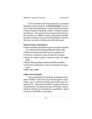 FEBRASGO - Manual de Orientação Anticoncepção
11
Um dos elementos mais importantes para a orientação
adequada em anticoncepção é a escolha informada. O proces-
so de escolha informada baseia-se nos princípios de autonomia
e direitos humanos individuais, inclusive os direitos sexuais e
reprodutivos, e deve garantir que as pessoas tomem suas pró-
prias decisões em cuidados à saúde e planejamento familiar.
Quando uma pessoa toma uma decisão baseada em informa-
ções úteis e acuradas, terá feito uma escolha informada.
Direitos Sexuais e Reprodutivos
• Direitodedesfrutardasrelaçõessexuais,semtemordegravidez
e/ou contrair uma doença transmitida pela relação sexual.
• Direitodedecidirquantosfilhosquerterequandotê-los.
• Direito de ter gestação e parto nas melhores condições.
• Direito de conhecer, gostar e cuidar do corpo e dos órgãos
sexuais.
• Direitodeterumarelaçãosexualsemviolênciaoumaltrato.
• Direito de ter informação e acesso aos métodos anticoncep-
cionais.
(CIPD, Cairo, 1994)
Objetivos da Orientação
O principal objetivo da orientação em planejamento fa-
miliar é facilitar o exercício de um dos direitos sexuais e repro-
dutivos, que é “o direito de decidir quantos filhos quer ter e
quando tê-los”. Num sentido imediato, é auxiliar a promover o
empoderamento* das pessoas para que elas tenham a oportu-
nidade de discutir suas circunstâncias, necessidades e opções
em relação à fertilidade e contracepção.
 
