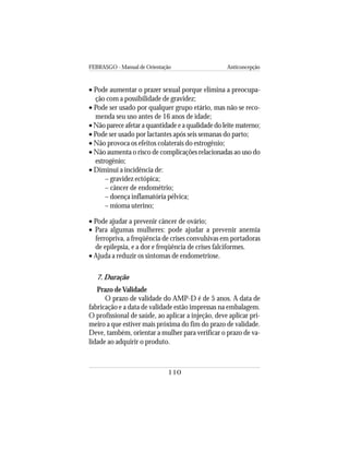 FEBRASGO - Manual de Orientação Anticoncepção
110
• Pode aumentar o prazer sexual porque elimina a preocupa-
ção com a possibilidade de gravidez;
• Pode ser usado por qualquer grupo etário, mas não se reco-
menda seu uso antes de 16 anos de idade;
• Não parece afetar a quantidade e a qualidade do leite materno;
• Pode ser usado por lactantes após seis semanas do parto;
• Não provoca os efeitos colaterais do estrogênio;
• Não aumenta o risco de complicações relacionadas ao uso do
estrogênio;
• Diminui a incidência de:
– gravidez ectópica;
– câncer de endométrio;
– doença inflamatória pélvica;
– mioma uterino;
• Pode ajudar a prevenir câncer de ovário;
• Para algumas mulheres: pode ajudar a prevenir anemia
ferropriva, a freqüência de crises convulsivas em portadoras
de epilepsia, e a dor e freqüência de crises falciformes.
• Ajuda a reduzir os sintomas de endometriose.
7. Duração
Prazo deValidade
O prazo de validade do AMP-D é de 5 anos. A data de
fabricação e a data de validade estão impressas na embalagem.
O profissional de saúde, ao aplicar a injeção, deve aplicar pri-
meiro a que estiver mais próxima do fim do prazo de validade.
Deve, também, orientar a mulher para verificar o prazo de va-
lidade ao adquirir o produto.
 