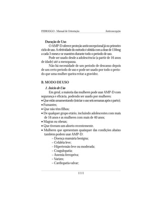 FEBRASGO - Manual de Orientação Anticoncepção
111
Duração de Uso
OAMP-Dofereceproteçãoanticoncepcionaljánoprimeiro
ciclodeuso.Aefetividadedométodoéobtidacomadosede150mg
acada3mesesesemantémdurantetodooperíododeuso.
Pode ser usado desde a adolescência (a partir de 16 anos
de idade) até a menopausa.
Não há necessidade de um período de descanso depois
de um certo período de uso e pode ser usado por todo o perío-
do que uma mulher queira evitar a gravidez.
B. MODO DE USO
1. Início de Uso
Em geral, a maioria das mulheres pode usar AMP-D com
segurança e eficácia, podendo ser usado por mulheres:
•Queestãoamamentando(iniciarousoseissemanasapósoparto);
• Fumantes;
• Que não têm filhos;
• De qualquer grupo etário, incluindo adolescentes com mais
de 16 anos e as mulheres com mais de 40 anos;
• Magras ou obesas;
• Que tiveram um aborto recentemente.
• Mulheres que apresentam quaisquer das condições abaixo
também podem usar AMP-D:
– Doença mamária benigna;
– Cefaléia leve;
– Hipertensão leve ou moderada;
– Coagulopatia;
– Anemia ferropriva;
– Varizes;
– Cardiopatia valvar;
 