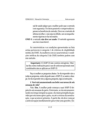 FEBRASGO - Manual de Orientação Anticoncepção
113
nal de saúde julgue que a mulher pode usar o método
com segurança. Os riscos possíveis e comprovados su-
peram os benefícios do método. Deve ser o método de
última escolha e, caso seja escolhido, um acompanha-
mento rigoroso se faz necessário.
OMS 4: o método não deve ser usado. O método apresenta
um risco inaceitável.
As características e as condições apresentadas na lista
acima pertencem à categoria 1 de critérios de elegibilidade
médica da OMS. As mulheres com as características e condi-
ções médicas da categoria 2 da OMS também podem usar
este método.
Importante: O AMP-D não contém estrogênio. Mui-
tas das contra-indicações para o uso de anticoncepcionais orais
combinados não se aplicam ao AMP-D.
Faça à mulher as perguntas abaixo. Se ela responder não a
todasasperguntas,entãoelapodeusaroAMP-D,seassimodese-
jar. Se ela responder sim a alguma pergunta, siga as instruções.
1.Você está amamentando um bebê com menos de seis
semanas de vida?
Não. Sim. A mulher pode começar a usar AMP-D de-
pois de seis semanas do parto. Entretanto, se ela está amamen-
tando em tempo integral ou quase, ela estará protegida da gra-
videz por seis meses após o parto, ou até o retorno da menstru-
ação, o que acontecer primeiro. A partir daí, ela deve começar
a anticoncepção imediatamente para evitar uma gravidez. En-
 