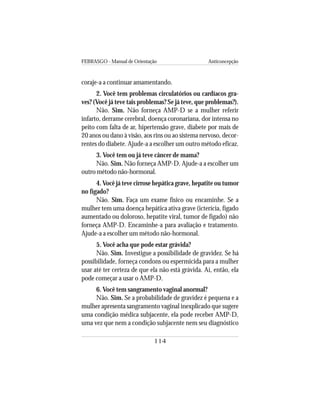 FEBRASGO - Manual de Orientação Anticoncepção
114
coraje-a a continuar amamentando.
2. Você tem problemas circulatórios ou cardíacos gra-
ves? (Você já teve tais problemas? Se já teve, que problemas?).
Não. Sim. Não forneça AMP-D se a mulher referir
infarto, derrame cerebral, doença coronariana, dor intensa no
peito com falta de ar, hipertensão grave, diabete por mais de
20 anos ou dano à visão, aos rins ou ao sistema nervoso, decor-
rentes do diabete. Ajude-a a escolher um outro método eficaz.
3. Você tem ou já teve câncer de mama?
Não. Sim. Não forneça AMP-D. Ajude-a a escolher um
outro método não-hormonal.
4.Você já teve cirrose hepática grave, hepatite ou tumor
no fígado?
Não. Sim. Faça um exame físico ou encaminhe. Se a
mulher tem uma doença hepática ativa grave (icterícia, fígado
aumentado ou doloroso, hepatite viral, tumor de fígado) não
forneça AMP-D. Encaminhe-a para avaliação e tratamento.
Ajude-a a escolher um método não-hormonal.
5. Você acha que pode estar grávida?
Não. Sim. Investigue a possibilidade de gravidez. Se há
possibilidade, forneça condons ou espermicida para a mulher
usar até ter certeza de que ela não está grávida. Aí, então, ela
pode começar a usar o AMP-D.
6. Você tem sangramento vaginal anormal?
Não. Sim. Se a probabilidade de gravidez é pequena e a
mulher apresenta sangramento vaginal inexplicado que sugere
uma condição médica subjacente, ela pode receber AMP-D,
uma vez que nem a condição subjacente nem seu diagnóstico
 