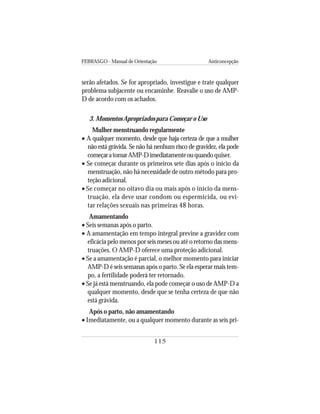 FEBRASGO - Manual de Orientação Anticoncepção
115
serão afetados. Se for apropriado, investigue e trate qualquer
problema subjacente ou encaminhe. Reavalie o uso de AMP-
D de acordo com os achados.
3. Momentos Apropriados para Começar o Uso
Mulher menstruando regularmente
• A qualquer momento, desde que haja certeza de que a mulher
não está grávida. Se não há nenhum risco de gravidez, ela pode
começaratomarAMP-Dimediatamenteouquando quiser.
• Se começar durante os primeiros sete dias após o início da
menstruação, não há necessidade de outro método para pro-
teção adicional.
• Se começar no oitavo dia ou mais após o início da mens-
truação, ela deve usar condom ou espermicida, ou evi-
tar relações sexuais nas primeiras 48 horas.
Amamentando
• Seis semanas após o parto.
• A amamentação em tempo integral previne a gravidez com
eficácia pelo menos por seis meses ou até o retorno das mens-
truações. O AMP-D oferece uma proteção adicional.
• Se a amamentação é parcial, o melhor momento para iniciar
AMP-D é seis semanas após o parto. Se ela esperar mais tem-
po, a fertilidade poderá ter retornado.
• Se já está menstruando, ela pode começar o uso de AMP-D a
qualquer momento, desde que se tenha certeza de que não
está grávida.
Após o parto, não amamentando
• Imediatamente, ou a qualquer momento durante as seis pri-
 