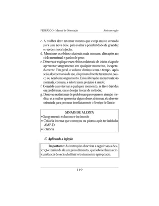 FEBRASGO - Manual de Orientação Anticoncepção
119
c. A mulher deve retornar mesmo que esteja muito atrasada
para uma nova dose, para avaliar a possibilidade de gravidez
e receber nova injeção;
d. Mencione os efeitos colaterais mais comuns: alterações no
ciclo menstrual e ganho de peso;
e. Descreva e explique esses efeitos colaterais: de início, ela pode
apresentar sangramento em qualquer momento, inespera-
damente. Em geral, o volume diminui com o tempo. Após
seis a doze semanas de uso, ela provavelmente terá muito pou-
co ou nenhum sangramento. Essas alterações menstruais são
normais, comuns, e não trazem prejuízo à saúde;
f. Convide-a a retornar a qualquer momento, se tiver dúvidas
ou problemas, ou se desejar trocar de método;
g.Descrevaossintomasdeproblemasquerequerematençãomé-
dica:seamulherapresentaralgumdessessintomas,eladeveser
orientada para procurar imediatamente o Serviço de Saúde:
SINAIS DE ALERTA
• Sangramento volumoso e incômodo
• Cefaléia intensa que começou ou piorou após ter iniciado
AMP-D
• Icterícia
C. Aplicando a injeção
Importante: As instruções descritas a seguir são a des-
crição resumida de um procedimento, que sob nenhuma cir-
cunstância deverá substituir o treinamento apropriado.
 